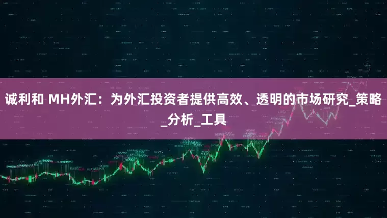 诚利和 MH外汇：为外汇投资者提供高效、透明的市场研究_策略_分析_工具