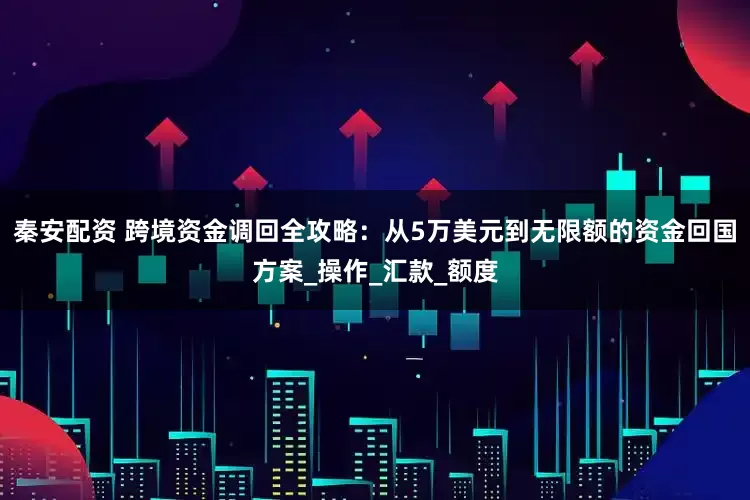 秦安配资 跨境资金调回全攻略：从5万美元到无限额的资金回国方案_操作_汇款_额度