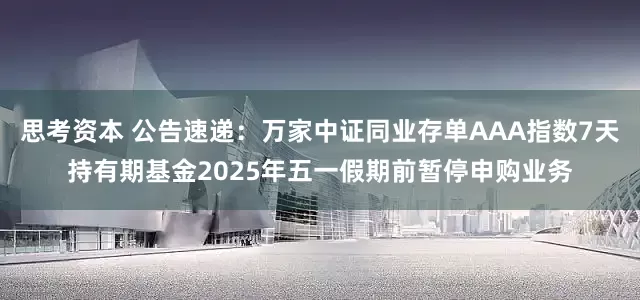 思考资本 公告速递：万家中证同业存单AAA指数7天持有期基金2025年五一假期前暂停申购业务