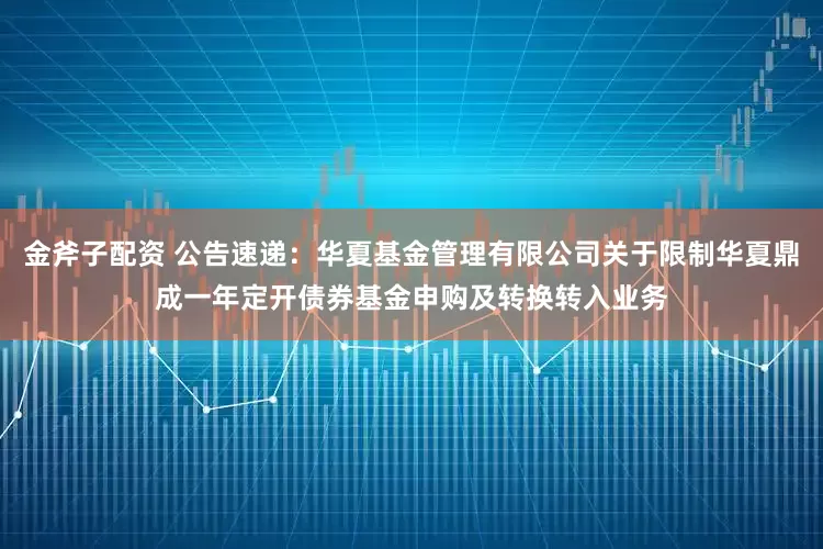 金斧子配资 公告速递：华夏基金管理有限公司关于限制华夏鼎成一年定开债券基金申购及转换转入业务