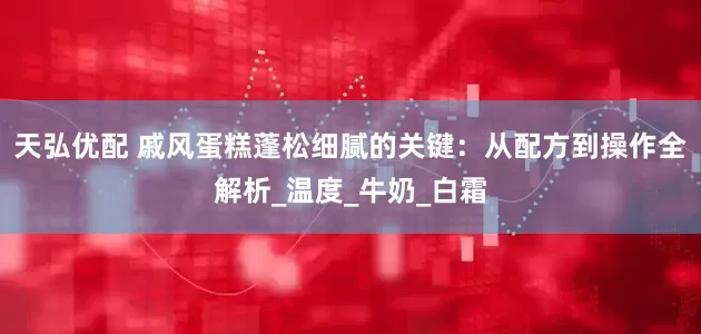 天弘优配 戚风蛋糕蓬松细腻的关键：从配方到操作全解析_温度_牛奶_白霜