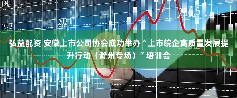 弘益配资 安徽上市公司协会成功举办“上市皖企高质量发展提升行动（滁州专场）”培训会