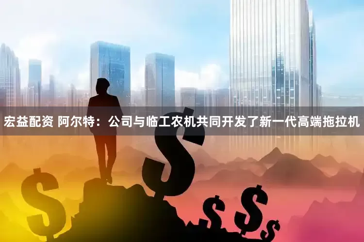 宏益配资 阿尔特：公司与临工农机共同开发了新一代高端拖拉机