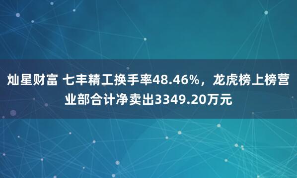 灿星财富 七丰精工换手率48.46%，龙虎榜上榜营业部合计净卖出3349.20万元