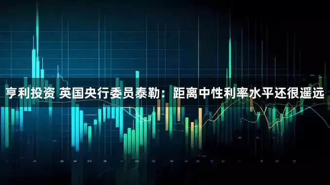 亨利投资 英国央行委员泰勒：距离中性利率水平还很遥远