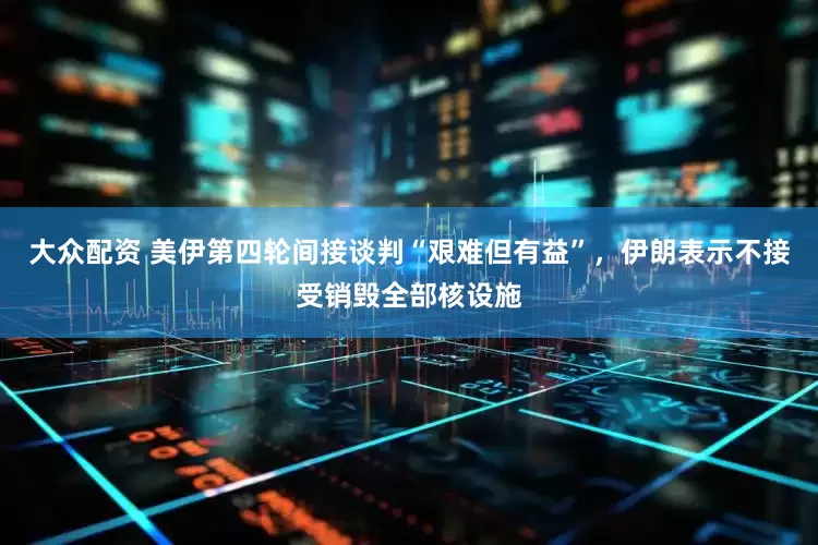 大众配资 美伊第四轮间接谈判“艰难但有益”，伊朗表示不接受销毁全部核设施