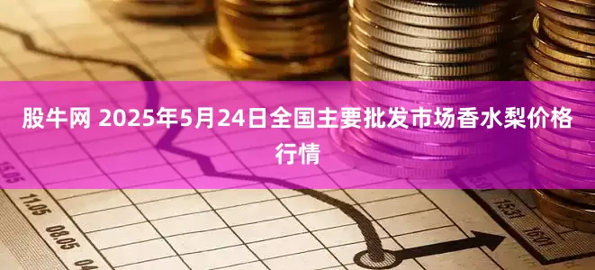 股牛网 2025年5月24日全国主要批发市场香水梨价格行情