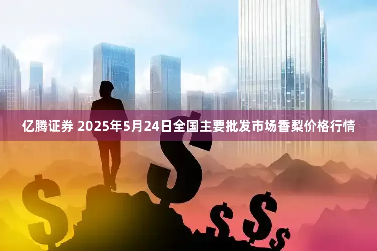亿腾证券 2025年5月24日全国主要批发市场香梨价格行情