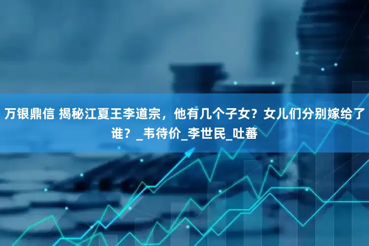 万银鼎信 揭秘江夏王李道宗，他有几个子女？女儿们分别嫁给了谁？_韦待价_李世民_吐蕃