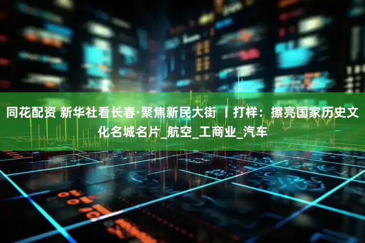 同花配资 新华社看长春·聚焦新民大街 丨打样：擦亮国家历史文化名城名片_航空_工商业_汽车