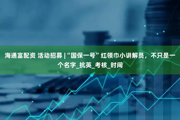 海通富配资 活动招募 |“国保一号”红领巾小讲解员，不只是一个名字_抗英_考核_时间