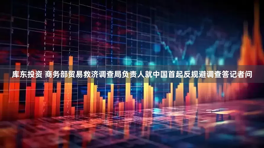 库东投资 商务部贸易救济调查局负责人就中国首起反规避调查答记者问