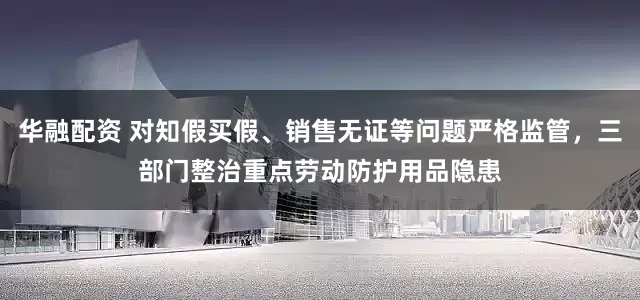 华融配资 对知假买假、销售无证等问题严格监管，三部门整治重点劳动防护用品隐患