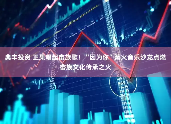 典丰投资 正果唱起畲族歌！“因为你”篝火音乐沙龙点燃畲族文化传承之火