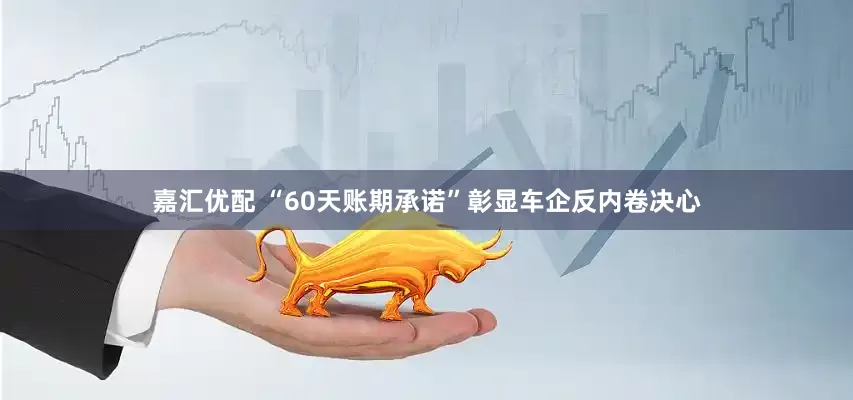 嘉汇优配 “60天账期承诺”彰显车企反内卷决心