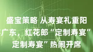 盛宝策略 从寿宴礼重阳到红火宴广东，红花郎“定制寿宴”热闹开席