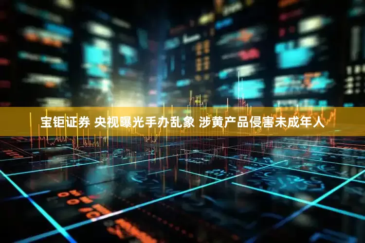 宝钜证券 央视曝光手办乱象 涉黄产品侵害未成年人